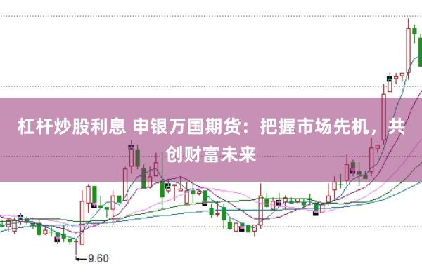 杠杆炒股利息 申银万国期货：把握市场先机，共创财富未来