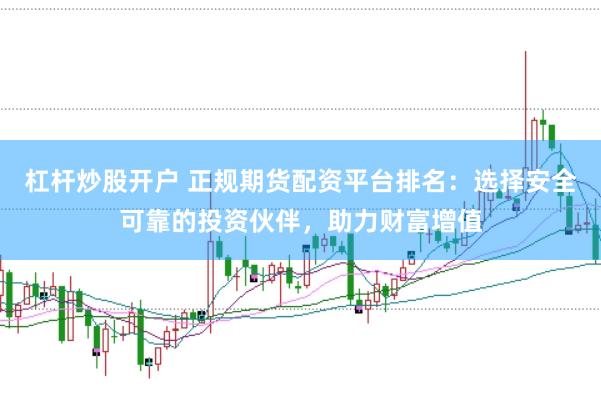 杠杆炒股开户 正规期货配资平台排名：选择安全可靠的投资伙伴，助力财富增值