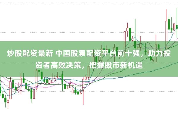 炒股配资最新 中国股票配资平台前十强，助力投资者高效决策，把握股市新机遇