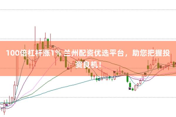 100倍杠杆涨1% 兰州配资优选平台，助您把握投资良机！