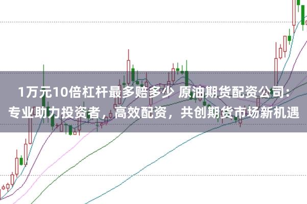 1万元10倍杠杆最多赔多少 原油期货配资公司：专业助力投资者，高效配资，共创期货市场新机遇