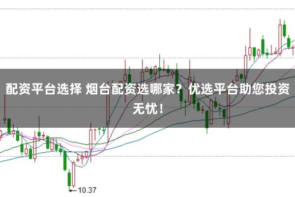 配资平台选择 烟台配资选哪家？优选平台助您投资无忧！