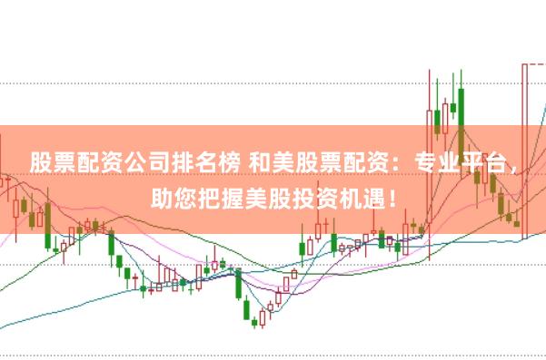 股票配资公司排名榜 和美股票配资：专业平台，助您把握美股投资机遇！