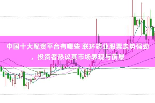 中国十大配资平台有哪些 联环药业股票走势强劲，投资者热议其市场表现与前景