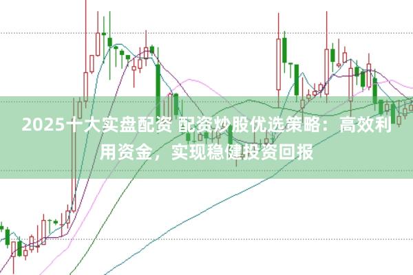 2025十大实盘配资 配资炒股优选策略：高效利用资金，实现稳健投资回报