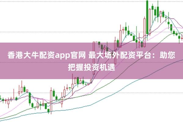 香港大牛配资app官网 最大场外配资平台：助您把握投资机遇
