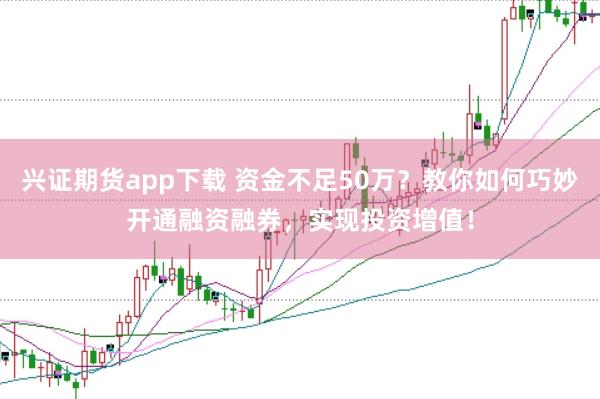 兴证期货app下载 资金不足50万？教你如何巧妙开通融资融券，实现投资增值！