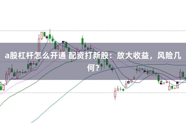 a股杠杆怎么开通 配资打新股：放大收益，风险几何？