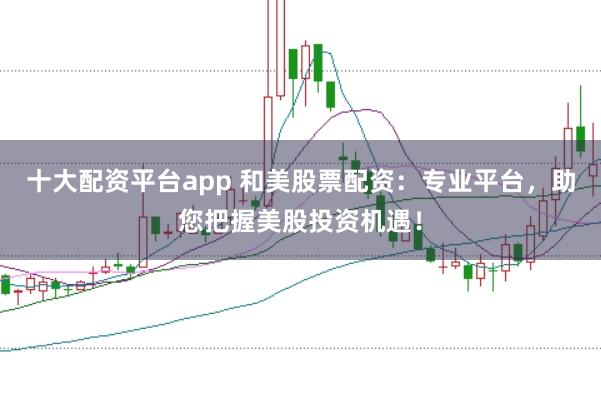 十大配资平台app 和美股票配资：专业平台，助您把握美股投资机遇！