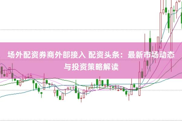 场外配资券商外部接入 配资头条：最新市场动态与投资策略解读