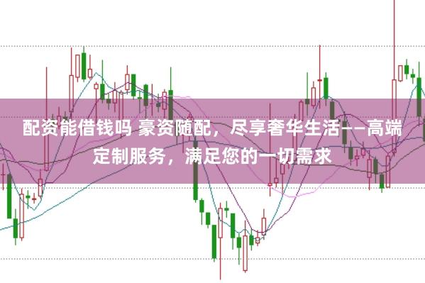 配资能借钱吗 豪资随配，尽享奢华生活——高端定制服务，满足您的一切需求