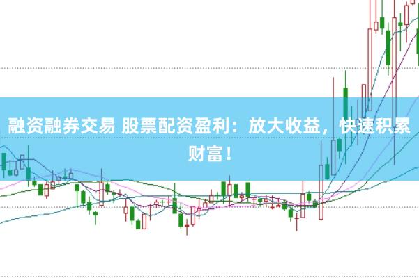 融资融券交易 股票配资盈利：放大收益，快速积累财富！