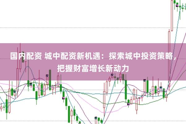 国内配资 城中配资新机遇：探索城中投资策略，把握财富增长新动力