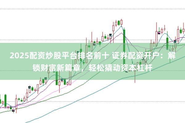 2025配资炒股平台排名前十 证券配资开户：解锁财富新篇章，轻松撬动资本杠杆