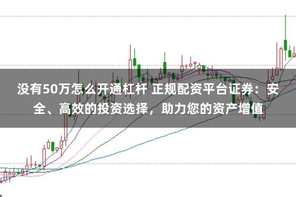没有50万怎么开通杠杆 正规配资平台证券：安全、高效的投资选择，助力您的资产增值