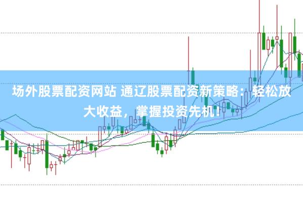 场外股票配资网站 通辽股票配资新策略：轻松放大收益，掌握投资先机！