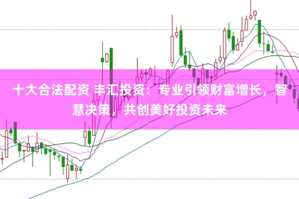 十大合法配资 丰汇投资：专业引领财富增长，智慧决策，共创美好投资未来