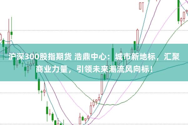 沪深300股指期货 浩鼎中心：城市新地标，汇聚商业力量，引领未来潮流风向标！