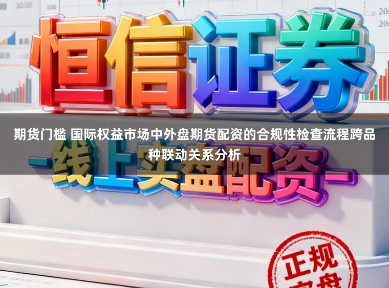 期货门槛 国际权益市场中外盘期货配资的合规性检查流程跨品种联动关系分析