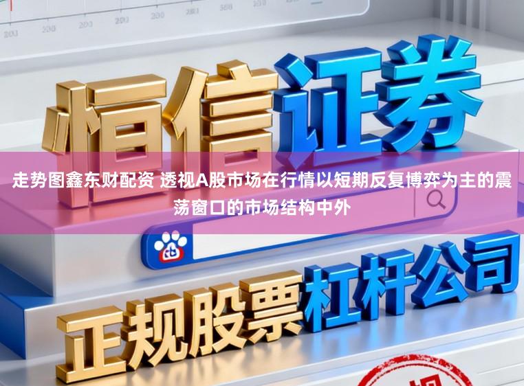 走势图鑫东财配资 透视A股市场在行情以短期反复博弈为主的震荡窗口的市场结构中外