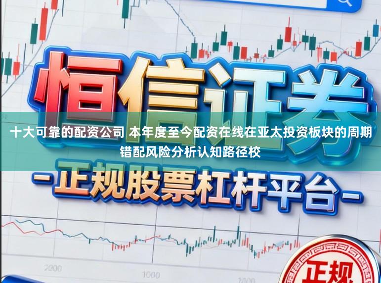 十大可靠的配资公司 本年度至今配资在线在亚太投资板块的周期错配风险分析认知路径校