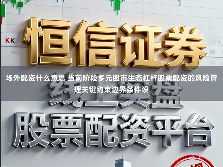 场外配资什么意思 当前阶段多元股市生态杠杆股票配资的风险管理关键约束边界条件设
