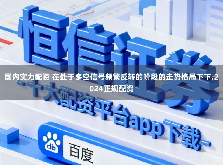 国内实力配资 在处于多空信号频繁反转的阶段的走势格局下下，2024正规配资