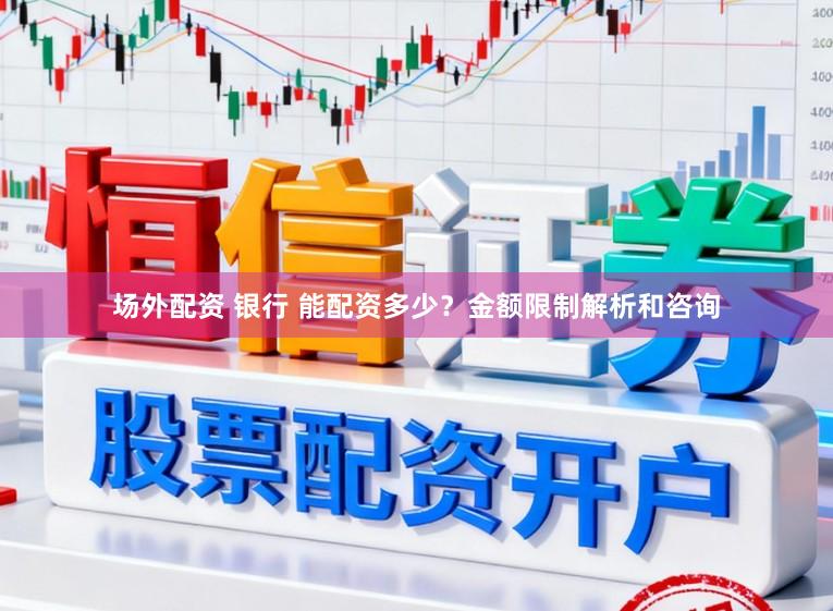 场外配资 银行 能配资多少？金额限制解析和咨询