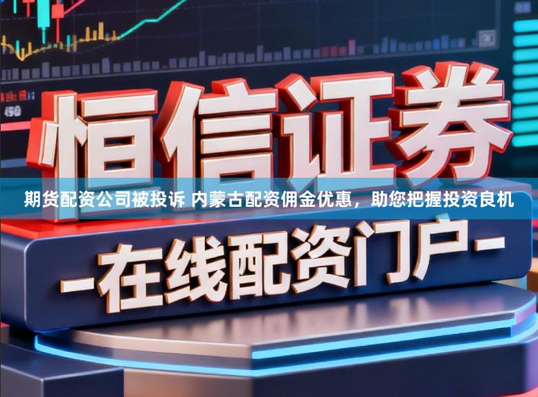 期货配资公司被投诉 内蒙古配资佣金优惠，助您把握投资良机